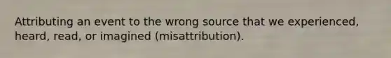 Attributing an event to the wrong source that we experienced, heard, read, or imagined (misattribution).