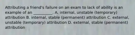 Attributing a friend's failure on an exam to lack of ability is an example of an __________. A. internal, unstable (temporary) attribution B. internal, stable (permanent) attribution C. external, unstable (temporary) attribution D. external, stable (permanent) attribution