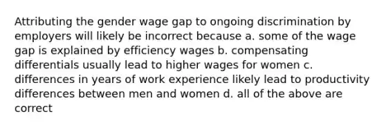 Attributing the gender wage gap to ongoing discrimination by employers will likely be incorrect because a. some of the wage gap is explained by efficiency wages b. compensating differentials usually lead to higher wages for women c. differences in years of work experience likely lead to productivity differences between men and women d. all of the above are correct