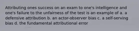 Attributing ones success on an exam to one's intelligence and one's failure to the unfairness of the test is an example of a. a defensive attribution b. an actor-observer bias c. a self-serving bias d. the fundamental attributional error