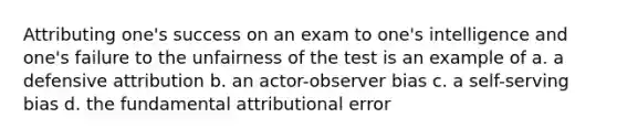 Attributing one's success on an exam to one's intelligence and one's failure to the unfairness of the test is an example of a. a defensive attribution b. an actor-observer bias c. a self-serving bias d. the fundamental attributional error