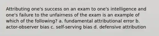 Attributing one's success on an exam to one's intelligence and one's failure to the unfairness of the exam is an example of which of the following? a. fundamental attributional error b. actor-observer bias c. self-serving bias d. defensive attribution