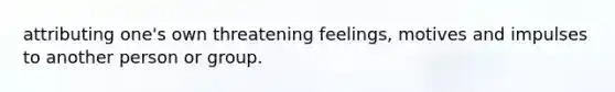 attributing one's own threatening feelings, motives and impulses to another person or group.