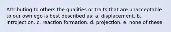 Attributing to others the qualities or traits that are unacceptable to our own ego is best described as: a. displacement. b. introjection. c. reaction formation. d. projection. e. none of these.