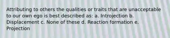 Attributing to others the qualities or traits that are unacceptable to our own ego is best described as: a. Introjection b. Displacement c. None of these d. Reaction formation e. Projection