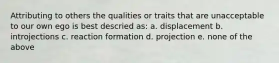 Attributing to others the qualities or traits that are unacceptable to our own ego is best descried as: a. displacement b. introjections c. reaction formation d. projection e. none of the above