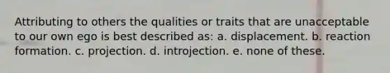 Attributing to others the qualities or traits that are unacceptable to our own ego is best described as: a. displacement. b. reaction formation. c. projection. d. introjection. e. none of these.