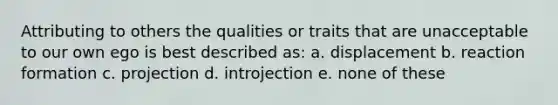 Attributing to others the qualities or traits that are unacceptable to our own ego is best described as: a. displacement b. reaction formation c. projection d. introjection e. none of these