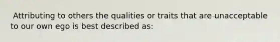 ​ Attributing to others the qualities or traits that are unacceptable to our own ego is best described as: