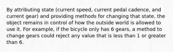 By attributing state (current speed, current pedal cadence, and current gear) and providing methods for changing that state, the object remains in control of how the outside world is allowed to use it. For example, if the bicycle only has 6 gears, a method to change gears could reject any value that is <a href='https://www.questionai.com/knowledge/k7BtlYpAMX-less-than' class='anchor-knowledge'>less than</a> 1 or <a href='https://www.questionai.com/knowledge/ktgHnBD4o3-greater-than' class='anchor-knowledge'>greater than</a> 6.