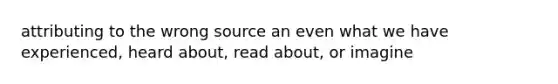 attributing to the wrong source an even what we have experienced, heard about, read about, or imagine