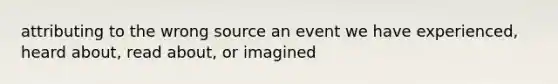 attributing to the wrong source an event we have experienced, heard about, read about, or imagined