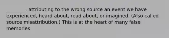 ________: attributing to the wrong source an event we have experienced, heard about, read about, or imagined. (Also called source misattribution.) This is at the heart of many false memories