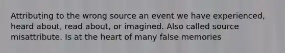 Attributing to the wrong source an event we have experienced, heard about, read about, or imagined. Also called source misattribute. Is at the heart of many false memories