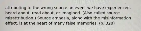 attributing to the wrong source an event we have experienced, heard about, read about, or imagined. (Also called source misattribution.) Source amnesia, along with the misinformation effect, is at the heart of many false memories. (p. 328)