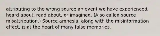 attributing to the wrong source an event we have experienced, heard about, read about, or imagined. (Also called source misattribution.) Source amnesia, along with the misinformation effect, is at the heart of many false memories.