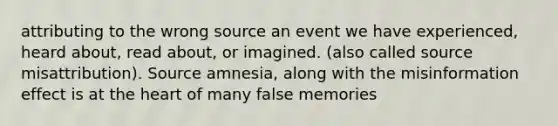 attributing to the wrong source an event we have experienced, heard about, read about, or imagined. (also called source misattribution). Source amnesia, along with the misinformation effect is at the heart of many false memories