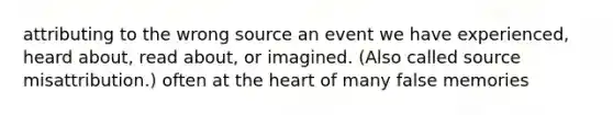 attributing to the wrong source an event we have experienced, heard about, read about, or imagined. (Also called source misattribution.) often at the heart of many false memories