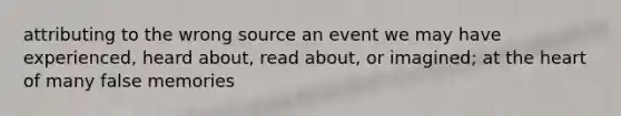 attributing to the wrong source an event we may have experienced, heard about, read about, or imagined; at the heart of many false memories