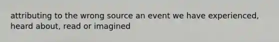 attributing to the wrong source an event we have experienced, heard about, read or imagined