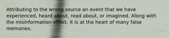 Attributing to the wrong source an event that we have experienced, heard about, read about, or imagined. Along with the misinformation effect, it is at the heart of many false memories.