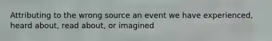 Attributing to the wrong source an event we have experienced, heard about, read about, or imagined