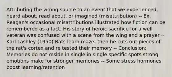 Attributing the wrong source to an event that we experienced, heard about, read about, or imagined (misattribution) -- Ex. Reagan's occasional misattributions illustrated how fiction can be remembered as a fact. His story of heroic sacrifice for a well veteran was confused with a scene from the wing and a prayer -- Karl Lashley (1950) Rats learn maze- then he cuts out pieces of the rat's cortex and re tested their memory -- Conclusion: Memories do not reside in single in single specific spots strong emotions make for stronger memories -- Some stress hormones boost learning/retention