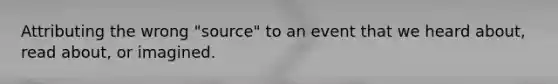 Attributing the wrong "source" to an event that we heard about, read about, or imagined.