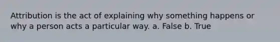 Attribution is the act of explaining why something happens or why a person acts a particular way. a. False b. True