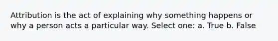 Attribution is the act of explaining why something happens or why a person acts a particular way. Select one: a. True b. False