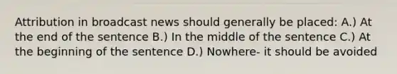 Attribution in broadcast news should generally be placed: A.) At the end of the sentence B.) In the middle of the sentence C.) At the beginning of the sentence D.) Nowhere- it should be avoided