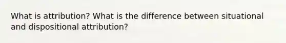 What is attribution? What is the difference between situational and dispositional attribution?