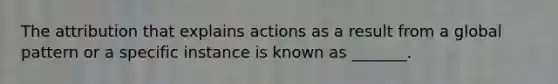 The attribution that explains actions as a result from a global pattern or a specific instance is known as _______.