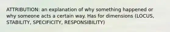 ATTRIBUTION: an explanation of why something happened or why someone acts a certain way. Has for dimensions (LOCUS, STABILITY, SPECIFICITY, RESPONSIBILITY)