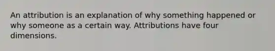 An attribution is an explanation of why something happened or why someone as a certain way. Attributions have four dimensions.