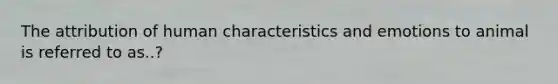 The attribution of human characteristics and emotions to animal is referred to as..?