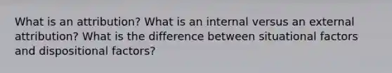 What is an attribution? What is an internal versus an external attribution? What is the difference between situational factors and dispositional factors?