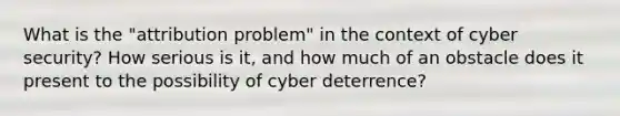 What is the "attribution problem" in the context of cyber security? How serious is it, and how much of an obstacle does it present to the possibility of cyber deterrence?