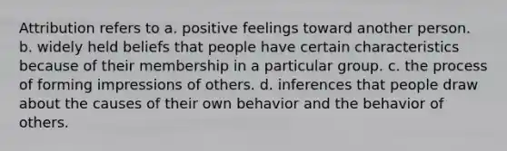 Attribution refers to a. positive feelings toward another person. b. widely held beliefs that people have certain characteristics because of their membership in a particular group. c. the process of forming impressions of others. d. inferences that people draw about the causes of their own behavior and the behavior of others.