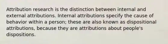 Attribution research is the distinction between internal and external attributions. Internal attributions specify the cause of behavior within a person; these are also known as dispositional attributions, because they are attributions about people's dispositions.