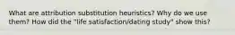 What are attribution substitution heuristics? Why do we use them? How did the "life satisfaction/dating study" show this?