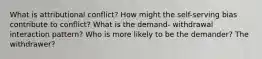 What is attributional conflict? How might the self-serving bias contribute to conflict? What is the demand- withdrawal interaction pattern? Who is more likely to be the demander? The withdrawer?