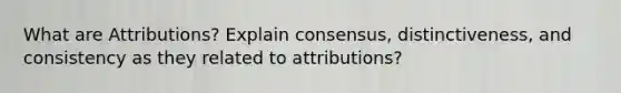 What are Attributions? Explain consensus, distinctiveness, and consistency as they related to attributions?