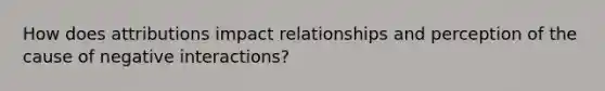 How does attributions impact relationships and perception of the cause of negative interactions?