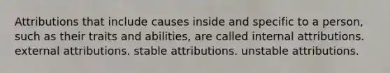 Attributions that include causes inside and specific to a person, such as their traits and abilities, are called internal attributions. external attributions. stable attributions. unstable attributions.