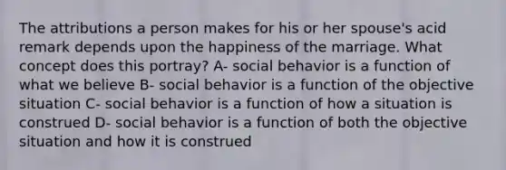 The attributions a person makes for his or her spouse's acid remark depends upon the happiness of the marriage. What concept does this portray? A- social behavior is a function of what we believe B- social behavior is a function of the objective situation C- social behavior is a function of how a situation is construed D- social behavior is a function of both the objective situation and how it is construed