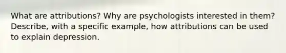 What are attributions? Why are psychologists interested in them? Describe, with a specific example, how attributions can be used to explain depression.