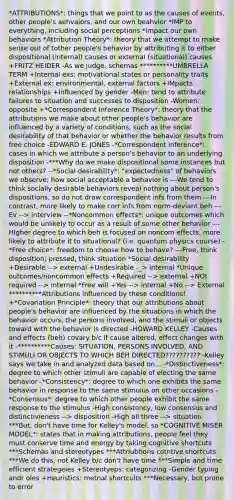 *ATTRIBUTIONS*: things that we point to as the causes of events, other people's aehvaiors, and our own beahvior *IMP to everything, including social perceptions *Impact our own behaviors *Attribution Theory*: theory that we attempt to make sense out of tother people's behavior by attributing it to either dispositional (internal) causes or external (situational) causes +FRITZ HEIDER -As we judge, schemas **********UMBRELLA TERM +Internal exs: motivational states or personality traits +External ex: environmental, external factors +IMpacts relationships +Influenced by gender -Men: tend to attribute failures to situation and successes to disposition -Women: opposite +*Correspondent Inference Theory*: theory that the attributions we make about other people's behavior are influenced by a variety of conditions, such as the social desirability of that behavior or whether the behavior results from free choice -EDWARD E. JONES -*Correspondent inference*: cases in which we attribute a person's behavior to an underlying disposition -***Why do we make dispositional some instances but not others? --*Social desirability*: "expectedness" of behaviors we observe; how social acceptable a behavior is ---We tend to think socially desirable behaviors reveal nothing about person's dispositions, so do not draw correspondent infs from them ---In contrast, more likely to make corr infs from norm-deviant beh ---Ev --> interview --*Noncommon effects*: unique outcomes which would be unlikely to occur as a result of some other behavior ---HIgher degree to which beh is focused on noncom effects, more likely to attribute it to situational? (i.e. quantum physics course) -*Free choice*: freedom to choose how to behave? ---Free, think disposition; pressed, think situation *Social desirability +Desirable --> external +Undesirable -_> internal *Unique outcomes/noncommon effects +Required --> external +NOt required --> internal *Free will +Yes --> internal +No --> External **********Attributions influenced by these conditions! +*Covariation Principle*: theory that our attributions about people's behavior are influenced by the situations in which the behavior occurs, the persons involved, and the stimuli or objects toward with the behavior is directed -HOWARD KELLEY -Causes and effects (beh) covary b/c if cause altered, effect changes with it -**********Causes: SITUATION, PERSONS INVOLVED, AND STIMULI OR OBJECTS TO WHICH BEH DIRECTED?????????? -Kelley says we take in and analyzed data based on... -*Distinctiveness*: degree to which other stimuli are capable of electing the same behavior -*Consistency*: degree to which one exhibits the same behavior in response to the same stimulus on other occasions -*Consensus*: degree to which other people exhibit the same response to the stimulus -High consistency, low consensus and distinctivieness --> disposition -High all three --> situation ***But, don't have time for Kelley's model, so *COGNITIVE MISER MODEL*: states that in making attributions, people feel they must conserve time and energy by taking cognitive shortcuts ***Schemas and stereotypes ***Attriubtions cotntive shortcuts ***We do this, not Kelley b/c don't have time ***Simple and time efficient strategeies +Stereotyeps: categorizing -Gender typing andr oles +Heuristics: metnal shortcults ***Necessary, but prone to error