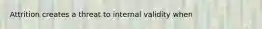 Attrition creates a threat to internal validity when