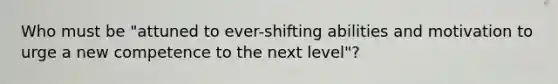 Who must be "attuned to ever-shifting abilities and motivation to urge a new competence to the next level"?